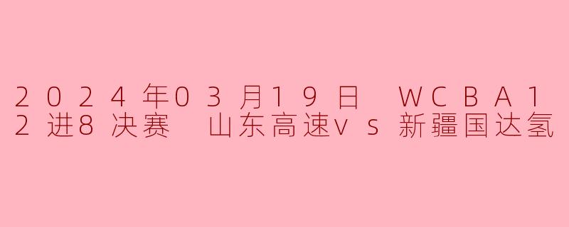 2024年3月19日WCBA12进8决赛山东高速对阵新疆国达氢的比赛结果如何?